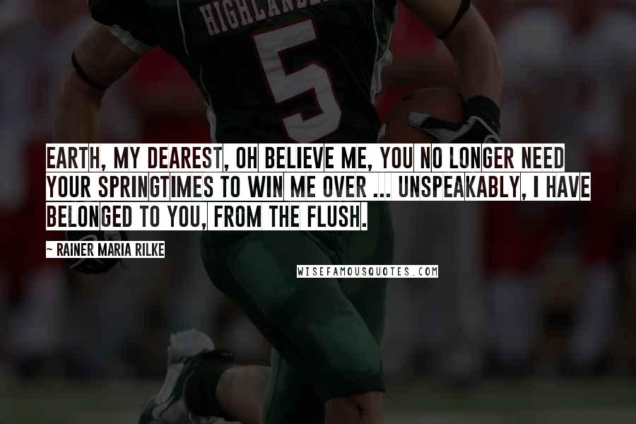 Rainer Maria Rilke Quotes: Earth, my dearest, oh believe me, you no longer need your springtimes to win me over ... Unspeakably, I have belonged to you, from the flush.