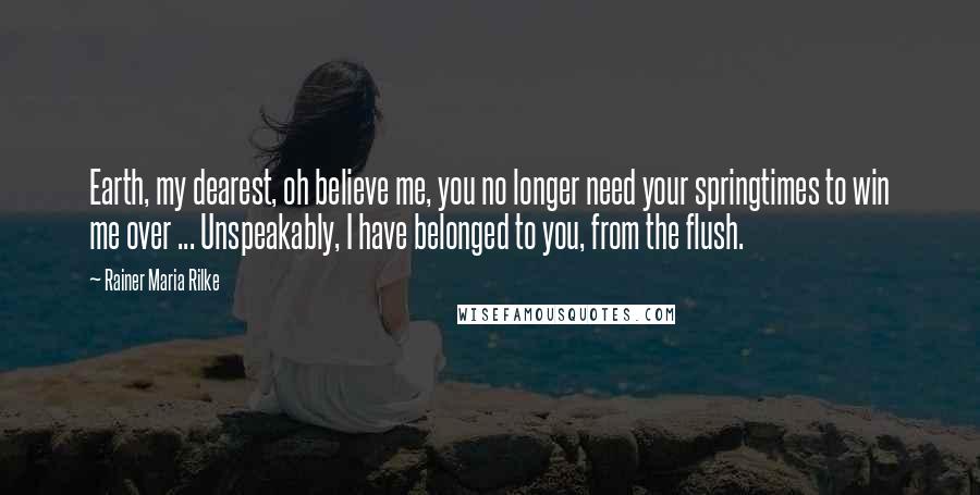 Rainer Maria Rilke Quotes: Earth, my dearest, oh believe me, you no longer need your springtimes to win me over ... Unspeakably, I have belonged to you, from the flush.