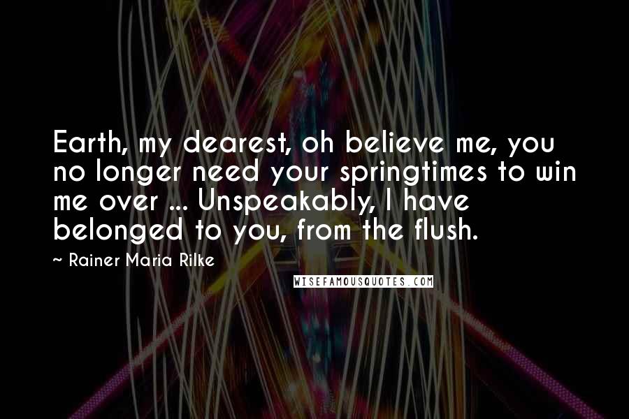 Rainer Maria Rilke Quotes: Earth, my dearest, oh believe me, you no longer need your springtimes to win me over ... Unspeakably, I have belonged to you, from the flush.