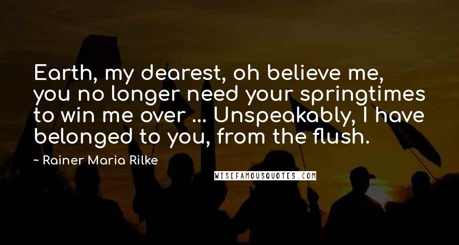 Rainer Maria Rilke Quotes: Earth, my dearest, oh believe me, you no longer need your springtimes to win me over ... Unspeakably, I have belonged to you, from the flush.