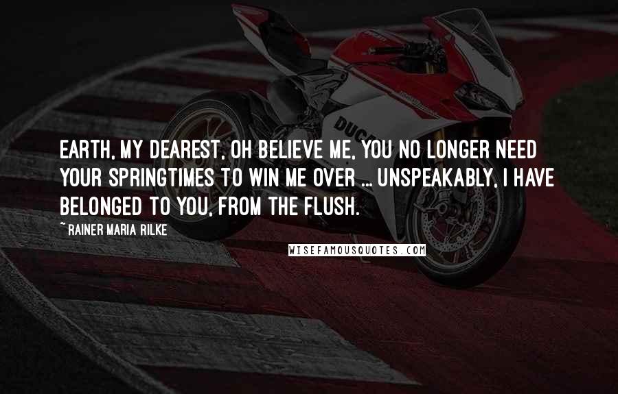 Rainer Maria Rilke Quotes: Earth, my dearest, oh believe me, you no longer need your springtimes to win me over ... Unspeakably, I have belonged to you, from the flush.