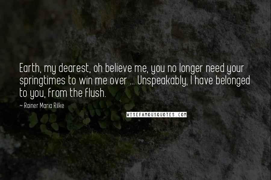 Rainer Maria Rilke Quotes: Earth, my dearest, oh believe me, you no longer need your springtimes to win me over ... Unspeakably, I have belonged to you, from the flush.