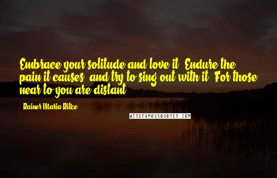 Rainer Maria Rilke Quotes: Embrace your solitude and love it. Endure the pain it causes, and try to sing out with it. For those near to you are distant ...