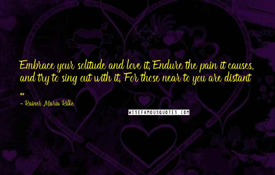 Rainer Maria Rilke Quotes: Embrace your solitude and love it. Endure the pain it causes, and try to sing out with it. For those near to you are distant ...