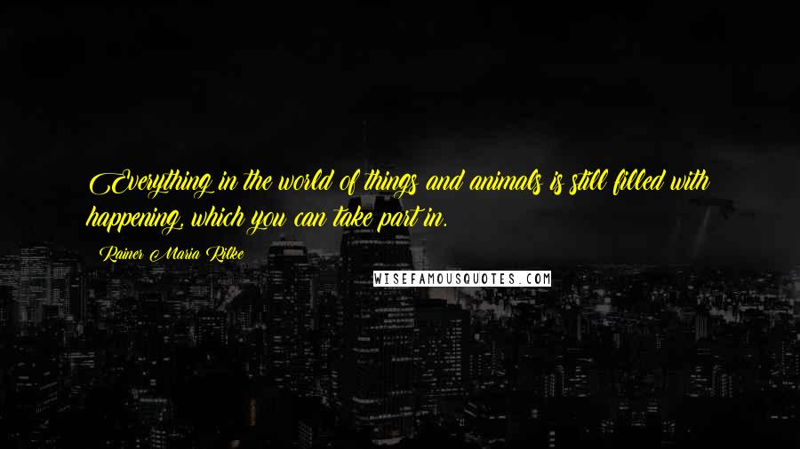 Rainer Maria Rilke Quotes: Everything in the world of things and animals is still filled with happening, which you can take part in.