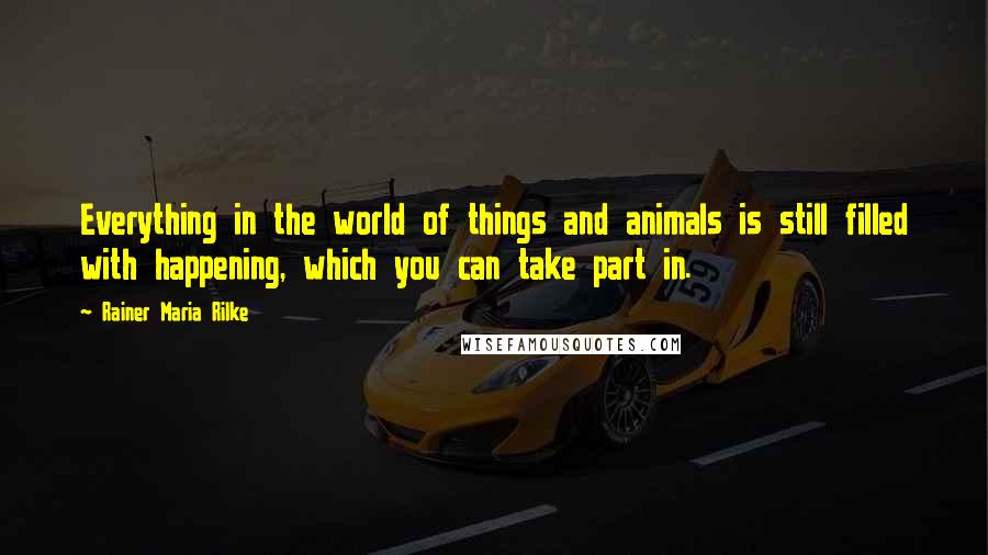 Rainer Maria Rilke Quotes: Everything in the world of things and animals is still filled with happening, which you can take part in.