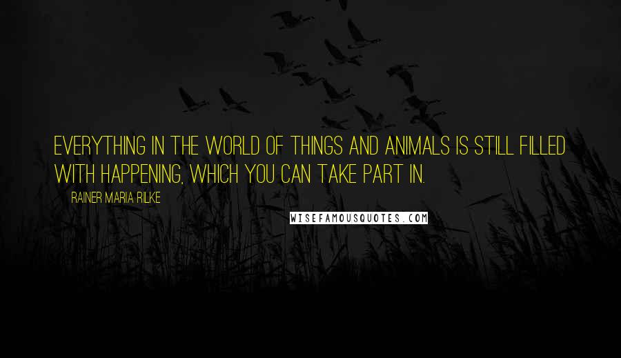 Rainer Maria Rilke Quotes: Everything in the world of things and animals is still filled with happening, which you can take part in.