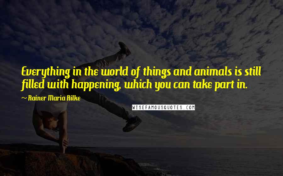 Rainer Maria Rilke Quotes: Everything in the world of things and animals is still filled with happening, which you can take part in.
