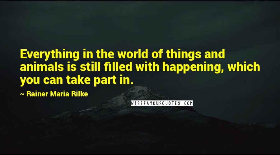 Rainer Maria Rilke Quotes: Everything in the world of things and animals is still filled with happening, which you can take part in.
