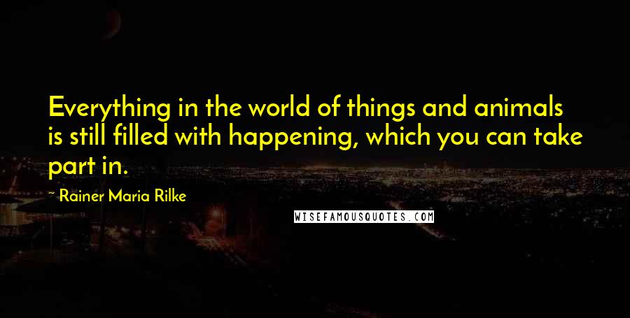Rainer Maria Rilke Quotes: Everything in the world of things and animals is still filled with happening, which you can take part in.