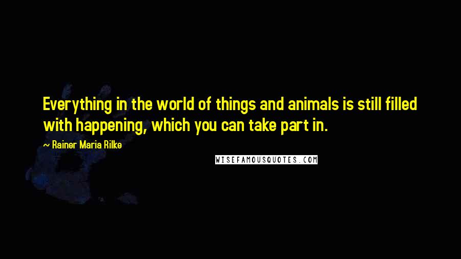 Rainer Maria Rilke Quotes: Everything in the world of things and animals is still filled with happening, which you can take part in.