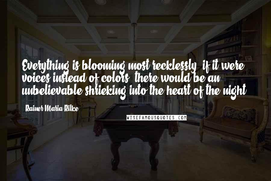 Rainer Maria Rilke Quotes: Everything is blooming most recklessly; if it were voices instead of colors, there would be an unbelievable shrieking into the heart of the night.