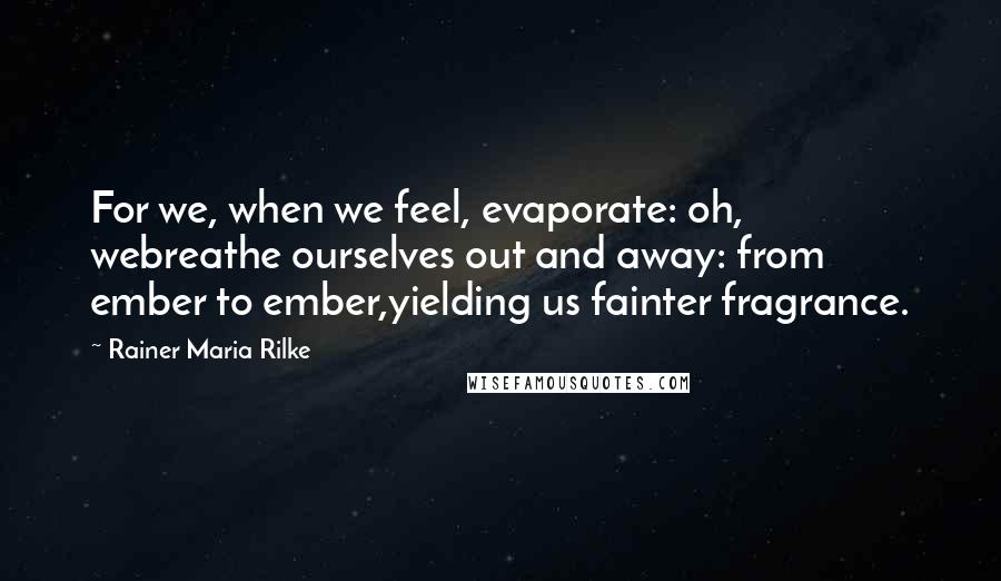 Rainer Maria Rilke Quotes: For we, when we feel, evaporate: oh, webreathe ourselves out and away: from ember to ember,yielding us fainter fragrance.