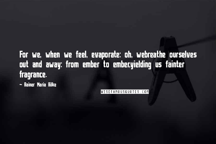 Rainer Maria Rilke Quotes: For we, when we feel, evaporate: oh, webreathe ourselves out and away: from ember to ember,yielding us fainter fragrance.