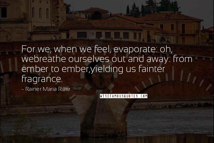 Rainer Maria Rilke Quotes: For we, when we feel, evaporate: oh, webreathe ourselves out and away: from ember to ember,yielding us fainter fragrance.