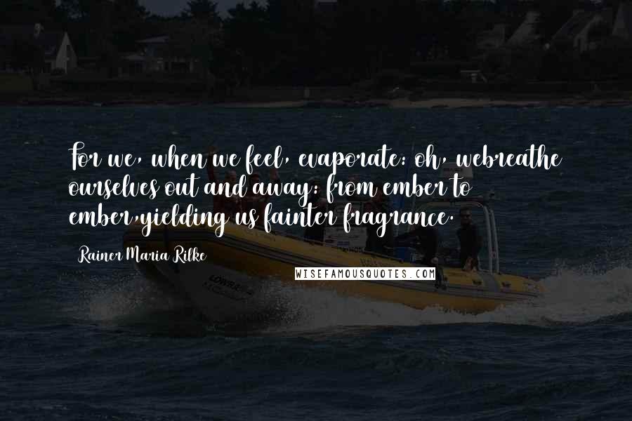 Rainer Maria Rilke Quotes: For we, when we feel, evaporate: oh, webreathe ourselves out and away: from ember to ember,yielding us fainter fragrance.