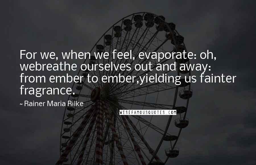 Rainer Maria Rilke Quotes: For we, when we feel, evaporate: oh, webreathe ourselves out and away: from ember to ember,yielding us fainter fragrance.