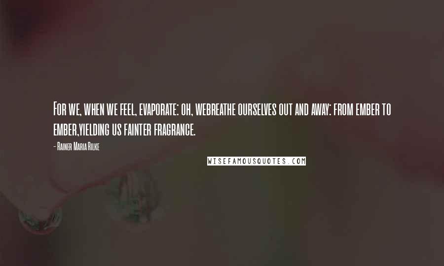 Rainer Maria Rilke Quotes: For we, when we feel, evaporate: oh, webreathe ourselves out and away: from ember to ember,yielding us fainter fragrance.