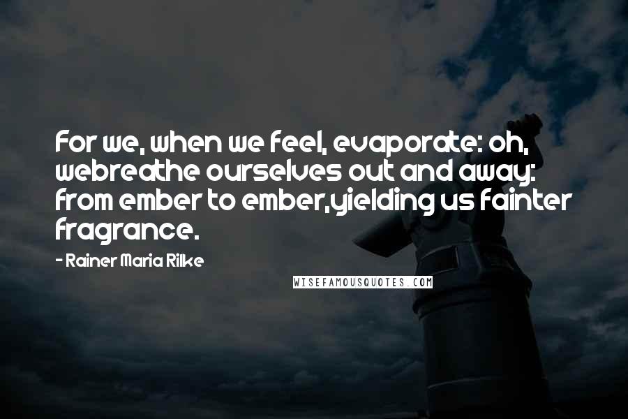 Rainer Maria Rilke Quotes: For we, when we feel, evaporate: oh, webreathe ourselves out and away: from ember to ember,yielding us fainter fragrance.