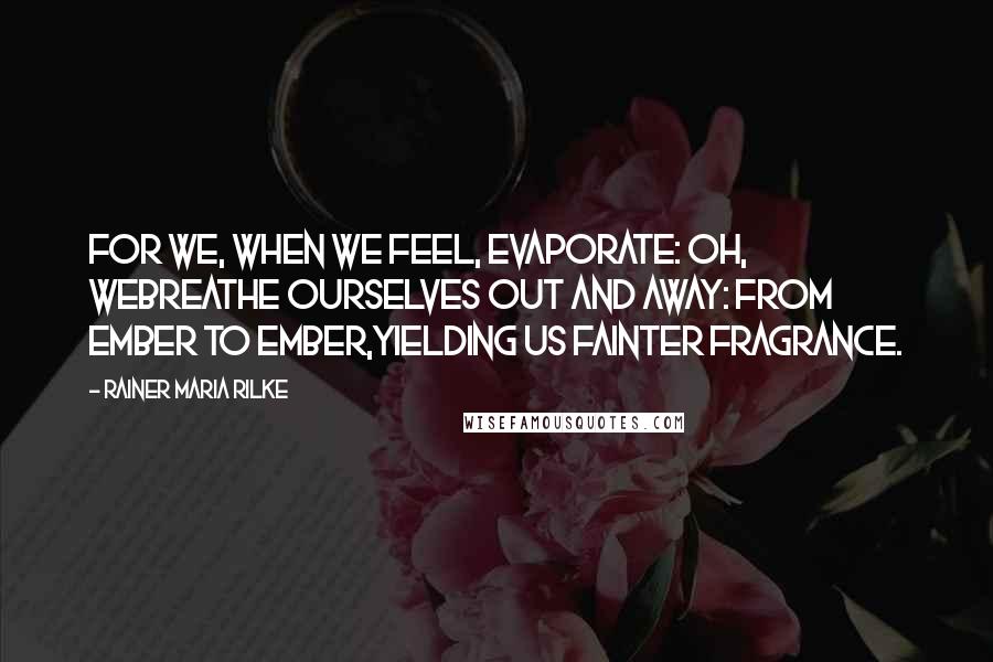 Rainer Maria Rilke Quotes: For we, when we feel, evaporate: oh, webreathe ourselves out and away: from ember to ember,yielding us fainter fragrance.