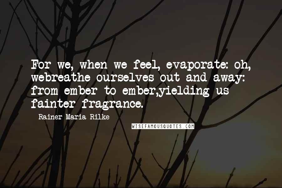 Rainer Maria Rilke Quotes: For we, when we feel, evaporate: oh, webreathe ourselves out and away: from ember to ember,yielding us fainter fragrance.