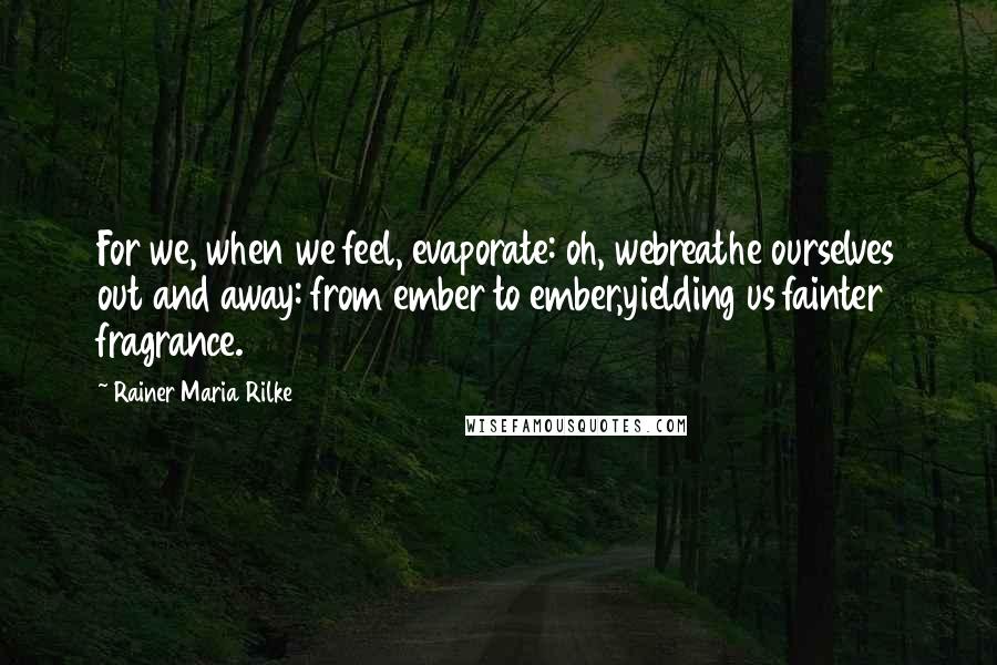 Rainer Maria Rilke Quotes: For we, when we feel, evaporate: oh, webreathe ourselves out and away: from ember to ember,yielding us fainter fragrance.