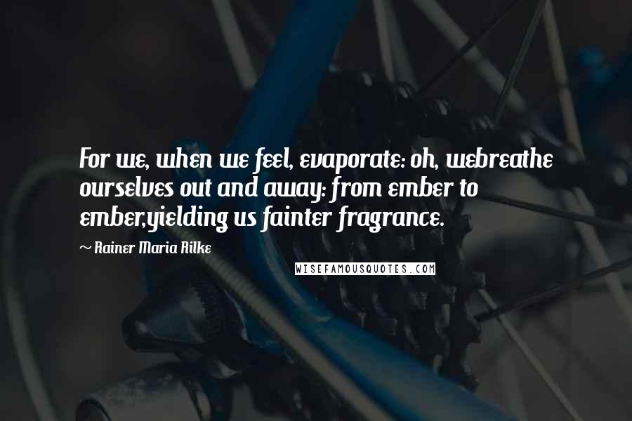 Rainer Maria Rilke Quotes: For we, when we feel, evaporate: oh, webreathe ourselves out and away: from ember to ember,yielding us fainter fragrance.