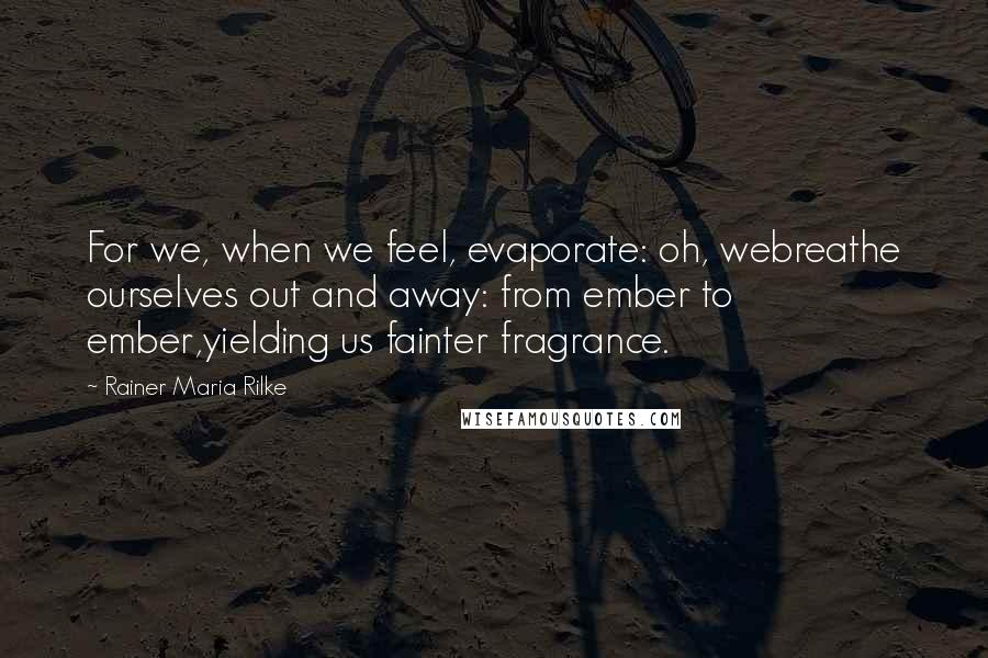 Rainer Maria Rilke Quotes: For we, when we feel, evaporate: oh, webreathe ourselves out and away: from ember to ember,yielding us fainter fragrance.