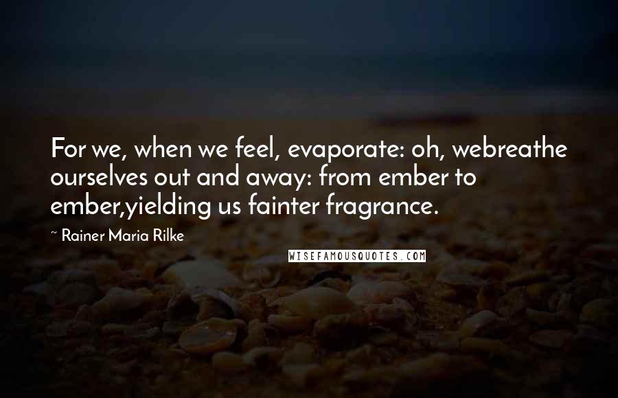 Rainer Maria Rilke Quotes: For we, when we feel, evaporate: oh, webreathe ourselves out and away: from ember to ember,yielding us fainter fragrance.