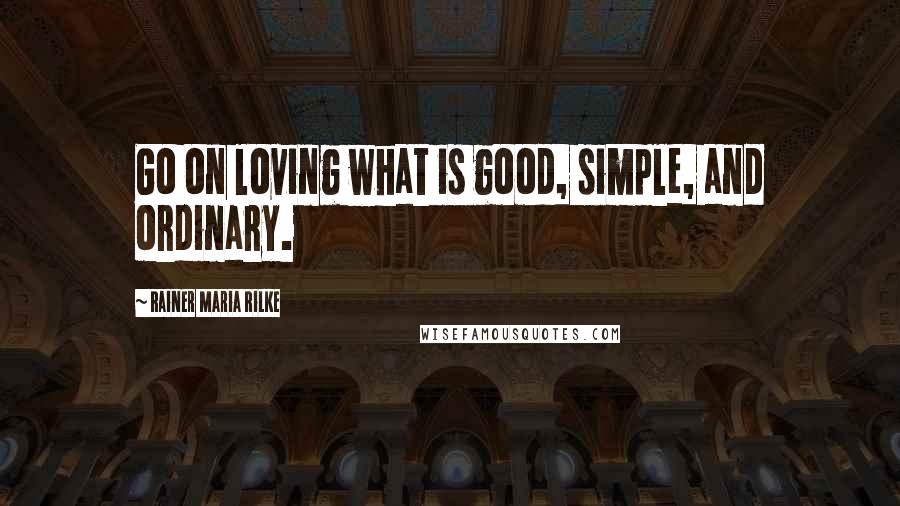 Rainer Maria Rilke Quotes: Go on loving what is good, simple, and ordinary.