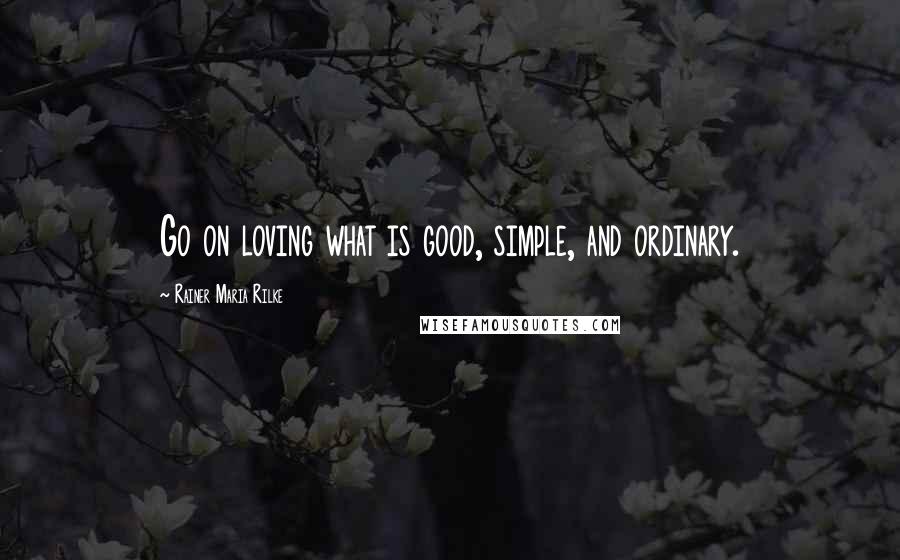 Rainer Maria Rilke Quotes: Go on loving what is good, simple, and ordinary.