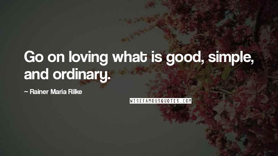 Rainer Maria Rilke Quotes: Go on loving what is good, simple, and ordinary.