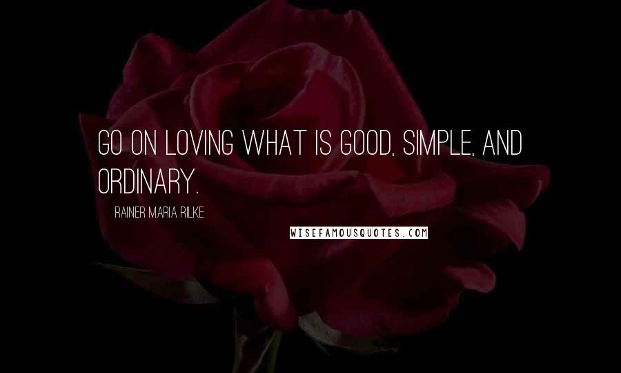 Rainer Maria Rilke Quotes: Go on loving what is good, simple, and ordinary.