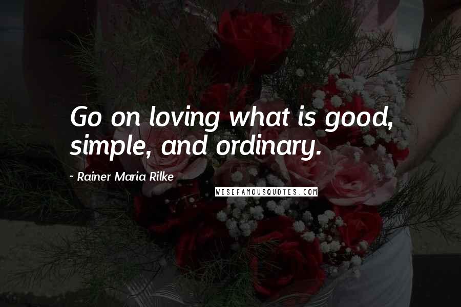 Rainer Maria Rilke Quotes: Go on loving what is good, simple, and ordinary.