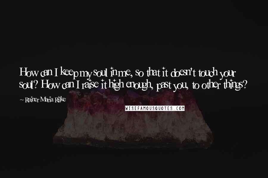 Rainer Maria Rilke Quotes: How can I keep my soul in me, so that it doesn't touch your soul? How can I raise it high enough, past you, to other things?