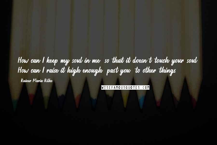 Rainer Maria Rilke Quotes: How can I keep my soul in me, so that it doesn't touch your soul? How can I raise it high enough, past you, to other things?