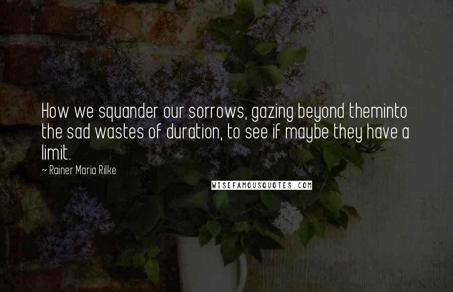 Rainer Maria Rilke Quotes: How we squander our sorrows, gazing beyond theminto the sad wastes of duration, to see if maybe they have a limit.