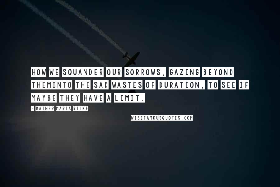 Rainer Maria Rilke Quotes: How we squander our sorrows, gazing beyond theminto the sad wastes of duration, to see if maybe they have a limit.