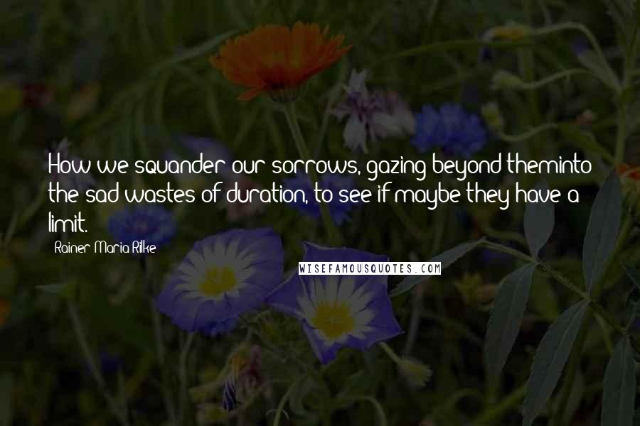 Rainer Maria Rilke Quotes: How we squander our sorrows, gazing beyond theminto the sad wastes of duration, to see if maybe they have a limit.