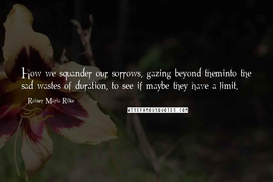 Rainer Maria Rilke Quotes: How we squander our sorrows, gazing beyond theminto the sad wastes of duration, to see if maybe they have a limit.