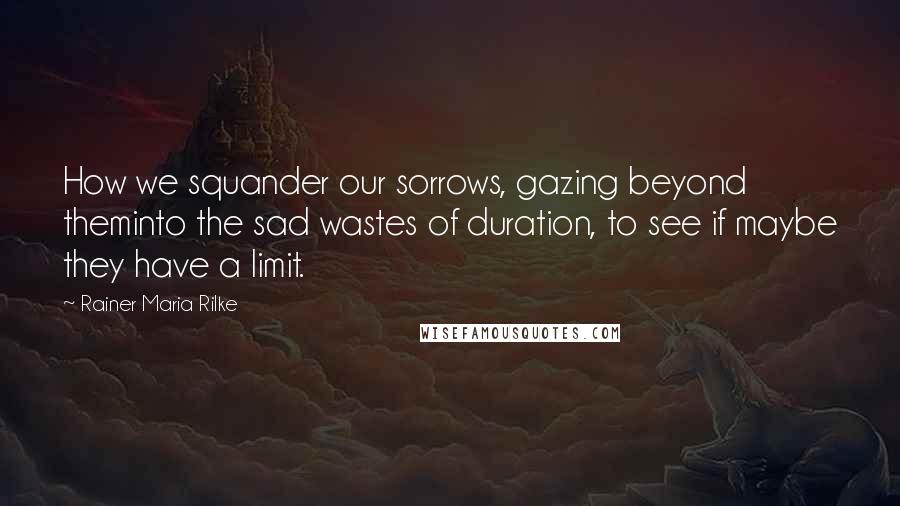 Rainer Maria Rilke Quotes: How we squander our sorrows, gazing beyond theminto the sad wastes of duration, to see if maybe they have a limit.