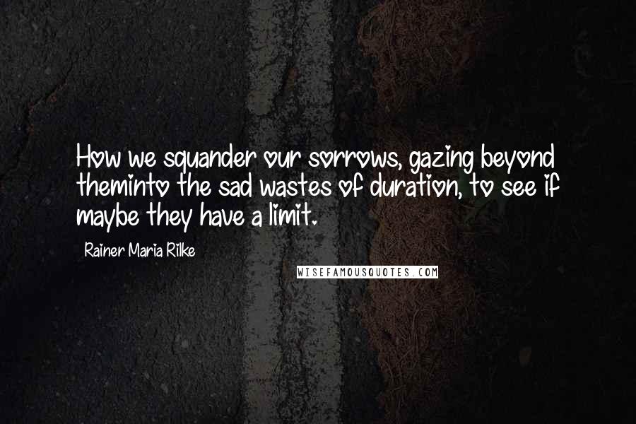 Rainer Maria Rilke Quotes: How we squander our sorrows, gazing beyond theminto the sad wastes of duration, to see if maybe they have a limit.