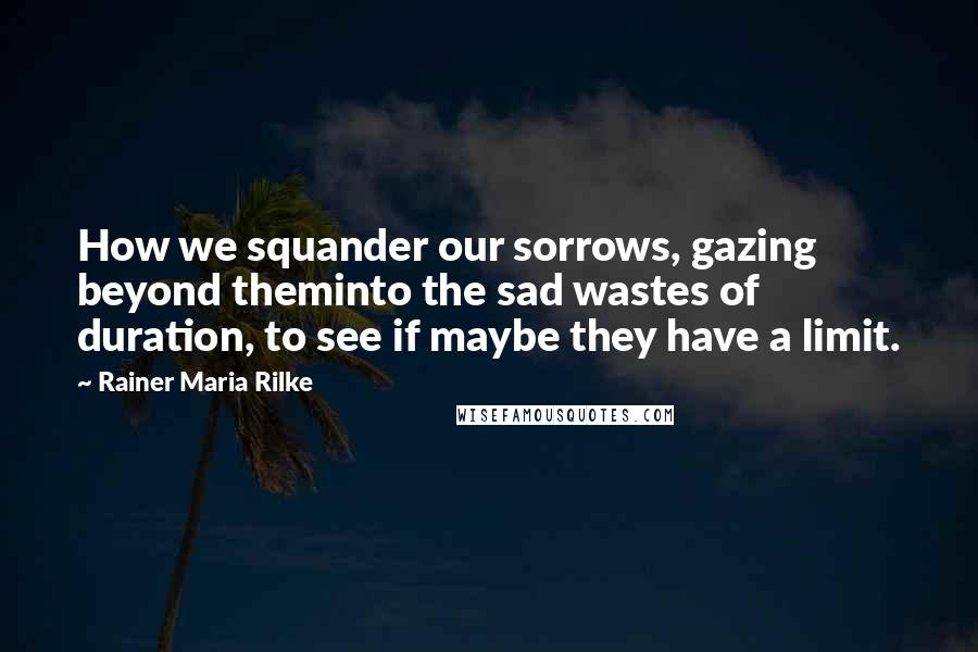 Rainer Maria Rilke Quotes: How we squander our sorrows, gazing beyond theminto the sad wastes of duration, to see if maybe they have a limit.