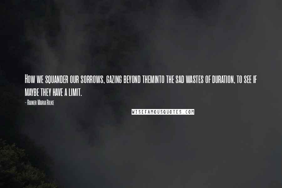 Rainer Maria Rilke Quotes: How we squander our sorrows, gazing beyond theminto the sad wastes of duration, to see if maybe they have a limit.