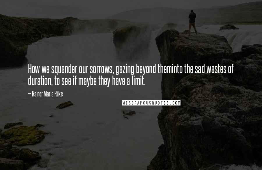 Rainer Maria Rilke Quotes: How we squander our sorrows, gazing beyond theminto the sad wastes of duration, to see if maybe they have a limit.