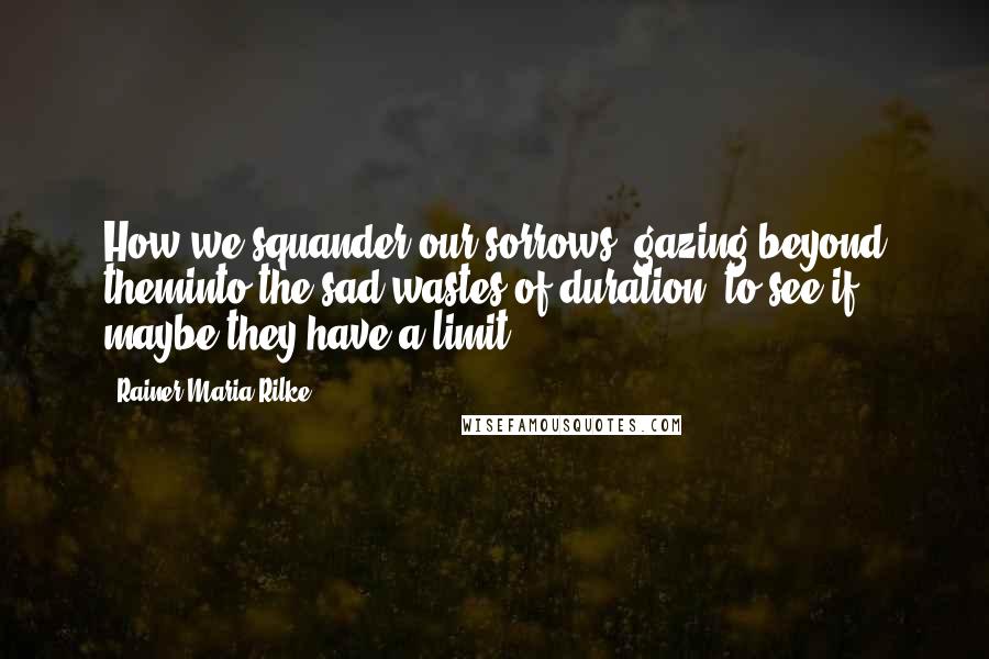 Rainer Maria Rilke Quotes: How we squander our sorrows, gazing beyond theminto the sad wastes of duration, to see if maybe they have a limit.