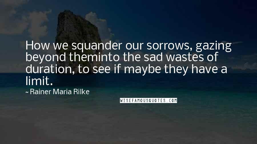 Rainer Maria Rilke Quotes: How we squander our sorrows, gazing beyond theminto the sad wastes of duration, to see if maybe they have a limit.