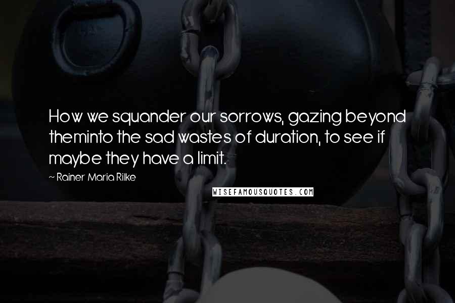 Rainer Maria Rilke Quotes: How we squander our sorrows, gazing beyond theminto the sad wastes of duration, to see if maybe they have a limit.