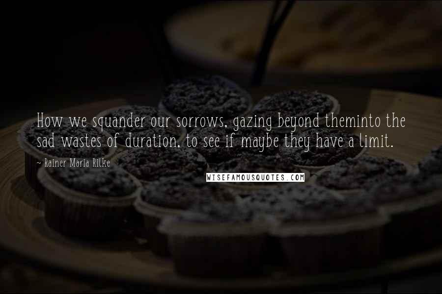 Rainer Maria Rilke Quotes: How we squander our sorrows, gazing beyond theminto the sad wastes of duration, to see if maybe they have a limit.