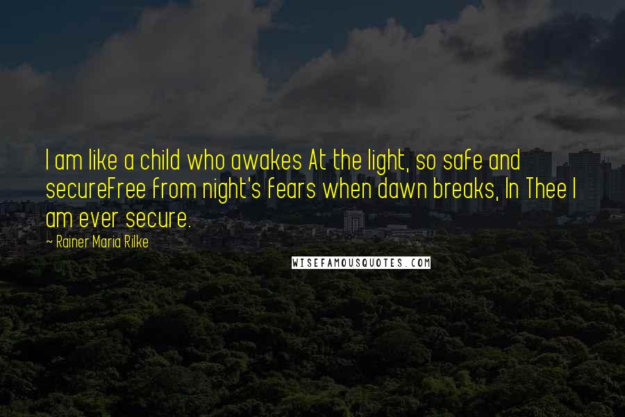 Rainer Maria Rilke Quotes: I am like a child who awakes At the light, so safe and secureFree from night's fears when dawn breaks, In Thee I am ever secure.